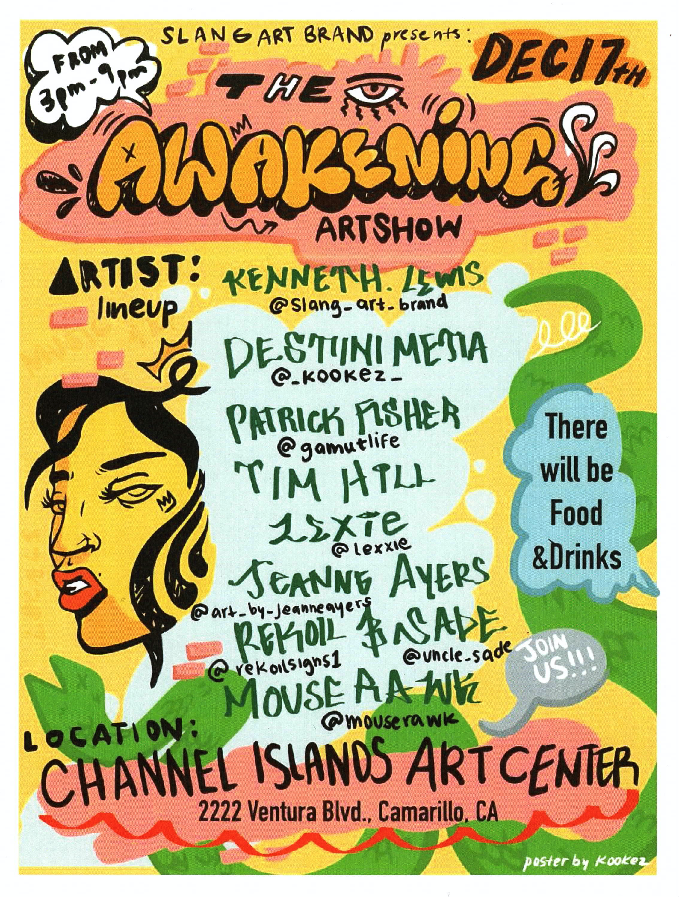 Slang Art Brand Presents: The Awakening Art Show December 17th from 3pm – 9pm Artist lineup: Kenneth Lewis @slang_art_brand Destini Metia @_kookez_ Patrick Fisher @gamutlife Tim Hill Lexie @lexxie Jeanne Ayers @art_by_jeanneayers Rekoil @rekoilsigns1 & Sade @uncle_sade Mouse Rawk @mouserawk Location Studio Channel Islands Art Center 2222 Ventura Blvd., Camarillo, CA