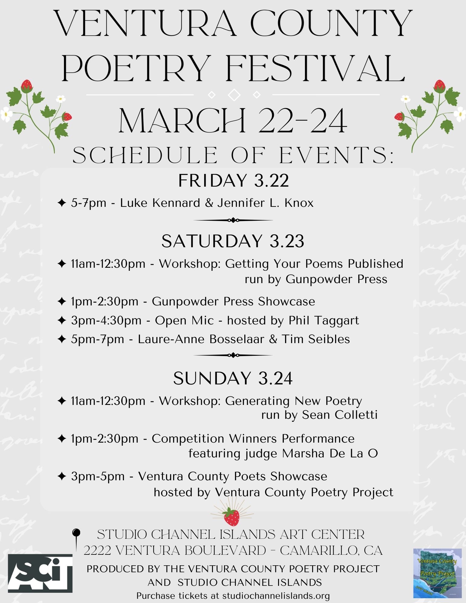 VENTURA COUNTY POETRY FESTIVAL MARCH 22-24 SCHEDULE OF EVENTS: FRIDAY 3.22 ~ 5-7pm - Luke Kennard & Jennifer L. Knox SATURDAY 3.23 * 11am-12:30pm - Workshop: Getting Your Poems Published run by Gunpowder Press * 1pm-2:30pm - Gunpowder Press Showcase • 3pm-4:30pm - Open Mic - hosted by Phil Taggart 5pm-7pm - Laure-Anne Bosselaar & Tim Seibles SUNDAY 3.24 11am-12:30pm - Workshop: Generating New Poetry run by Sean Colletti ~ 1pm-2:30pm - Competition Winners Performance featuring judge Marsha De La O * 3pm-5pm - Ventura County Poets Showcase hosted by Ventura County Poetry Project STUDIO CHANNEL ISLANDS ART CENTER 2222 VENTURA BOULEVARD - CAMARILLO, CA PRODUCED BY THE VENTURA COUNTY POETRY PROJECT AND STUDIO CHANNEL ISLANDS Purchase tickets at studiochannelislands.org